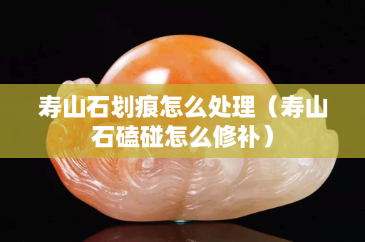寿山石划痕怎么处理（寿山石磕碰怎么修补）