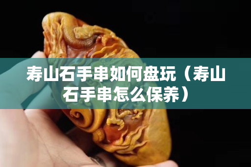 寿山石手串如何盘玩（寿山石手串怎么保养）