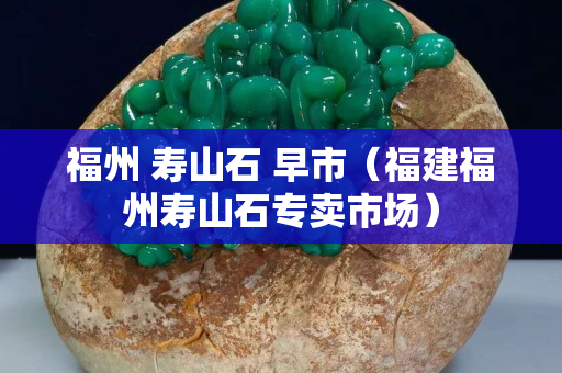 福州 寿山石 早市（福建福州寿山石专卖市场）