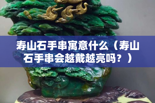 寿山石手串寓意什么（寿山石手串会越戴越亮吗？）