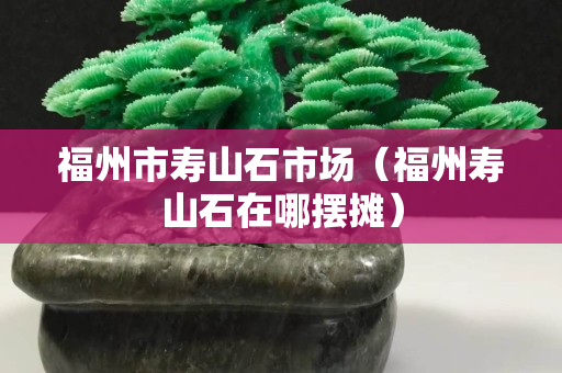 福州市寿山石市场（福州寿山石在哪摆摊）