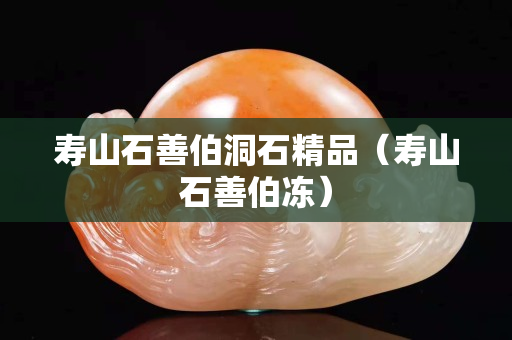 寿山石善伯洞石精品（寿山石善伯冻）