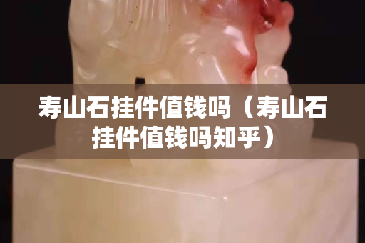 寿山石挂件值钱吗（寿山石挂件值钱吗知乎）