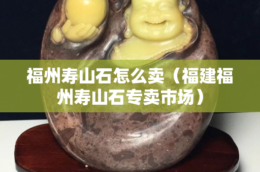 福州寿山石怎么卖（福建福州寿山石专卖市场）