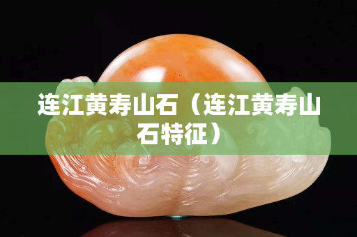 连江黄寿山石（连江黄寿山石特征）