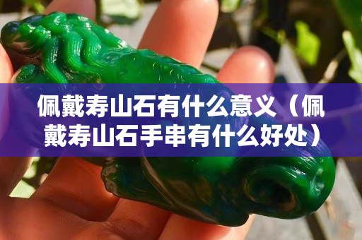 佩戴寿山石有什么意义（佩戴寿山石手串有什么好处）