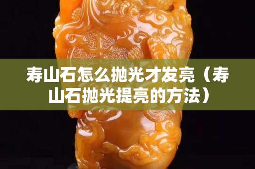 寿山石怎么抛光才发亮（寿山石抛光提亮的方法）