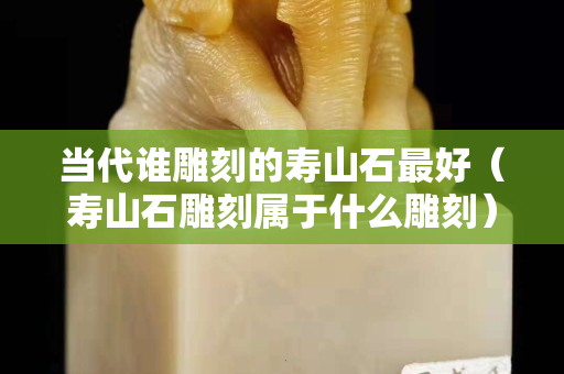 当代谁雕刻的寿山石最好（寿山石雕刻属于什么雕刻）