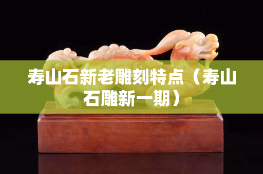 寿山石新老雕刻特点（寿山石雕新一期）