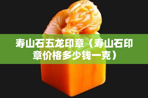 寿山石五龙印章（寿山石印章价格多少钱一克）