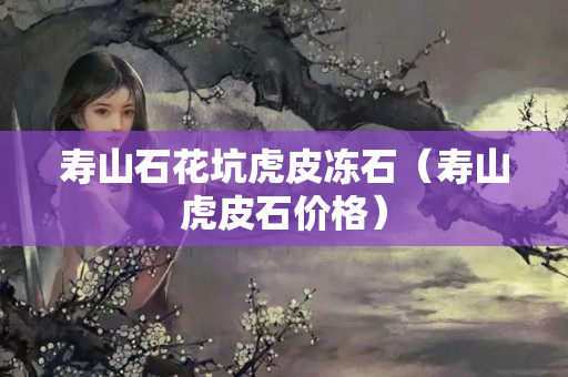 寿山石花坑虎皮冻石（寿山虎皮石价格）