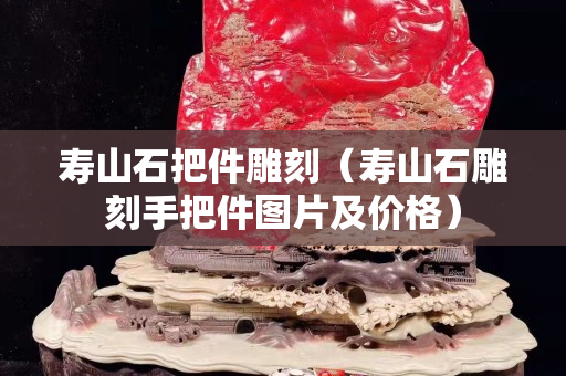 寿山石把件雕刻（寿山石雕刻手把件图片及价格）