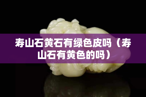 寿山石黄石有绿色皮吗（寿山石有黄色的吗）