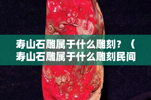 寿山石雕属于什么雕刻？（寿山石雕属于什么雕刻民间雕刻吗）