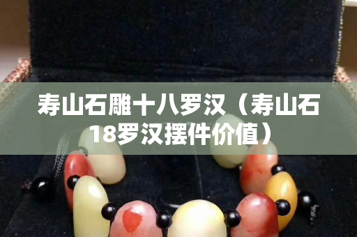 寿山石雕十八罗汉（寿山石18罗汉摆件价值）