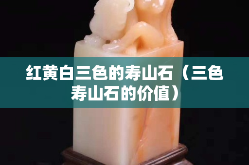 红黄白三色的寿山石（三色寿山石的价值）