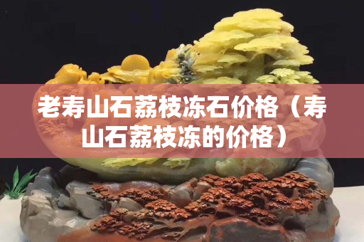 老寿山石荔枝冻石价格（寿山石荔枝冻的价格）