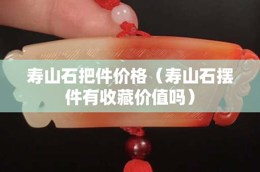 寿山石把件价格（寿山石摆件有收藏价值吗）