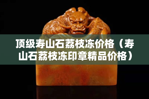 顶级寿山石荔枝冻价格（寿山石荔枝冻印章精品价格）