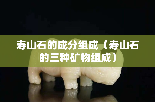 寿山石的成分组成（寿山石的三种矿物组成）
