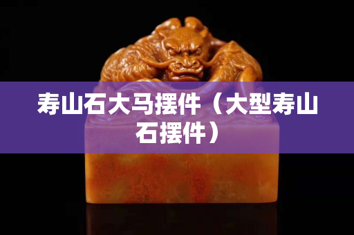 寿山石大马摆件（大型寿山石摆件）