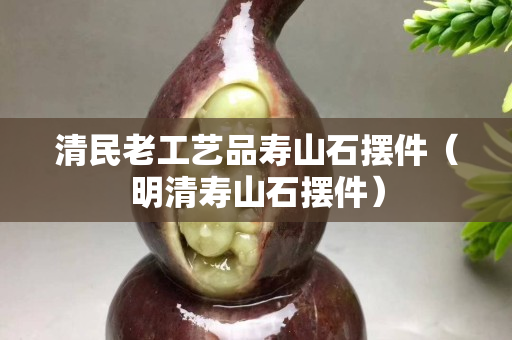清民老工艺品寿山石摆件（明清寿山石摆件）