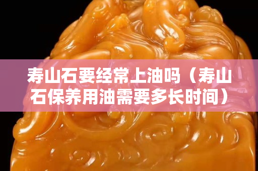 寿山石要经常上油吗（寿山石保养用油需要多长时间）