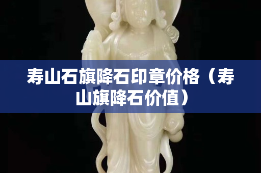 寿山石旗降石印章价格（寿山旗降石价值）
