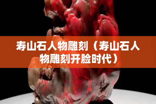 寿山石人物雕刻（寿山石人物雕刻开脸时代）