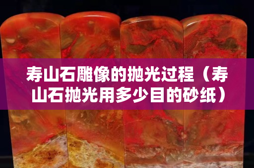 寿山石雕像的抛光过程（寿山石抛光用多少目的砂纸）