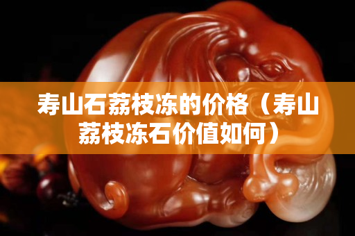 寿山石荔枝冻的价格（寿山荔枝冻石价值如何）