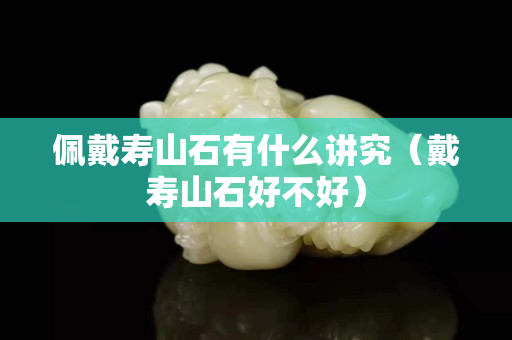 佩戴寿山石有什么讲究（戴寿山石好不好）