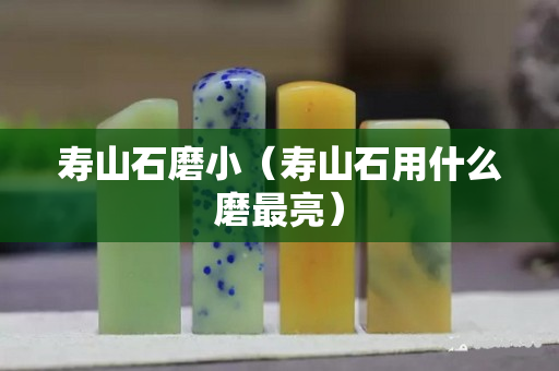 寿山石磨小（寿山石用什么磨最亮）