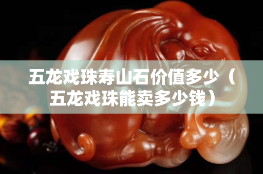五龙戏珠寿山石价值多少（五龙戏珠能卖多少钱）