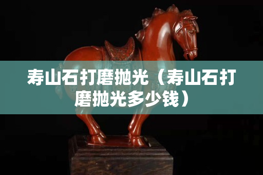 寿山石打磨抛光（寿山石打磨抛光多少钱）