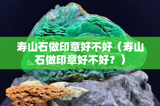 寿山石做印章好不好（寿山石做印章好不好？）