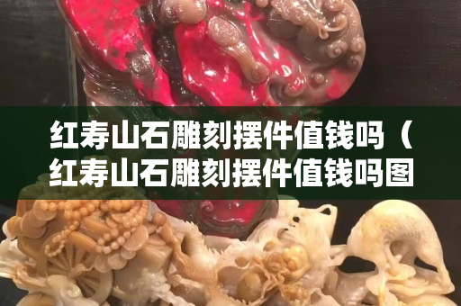 红寿山石雕刻摆件值钱吗（红寿山石雕刻摆件值钱吗图片）