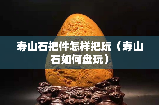 寿山石把件怎样把玩（寿山石如何盘玩）