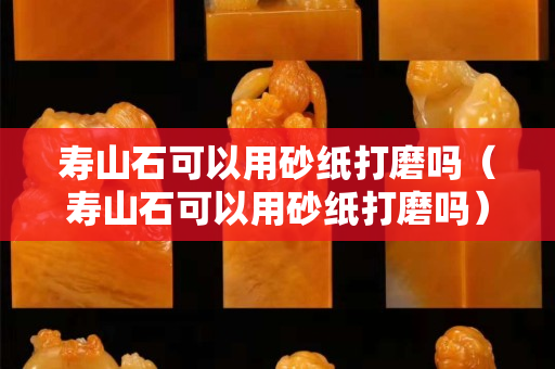 寿山石可以用砂纸打磨吗（寿山石可以用砂纸打磨吗）