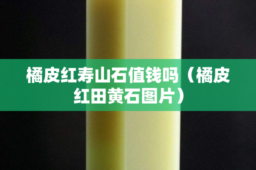 橘皮红寿山石值钱吗（橘皮红田黄石图片）