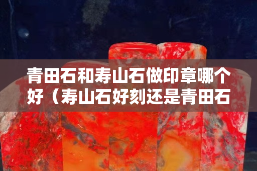 青田石和寿山石做印章哪个好（寿山石好刻还是青田石好刻）