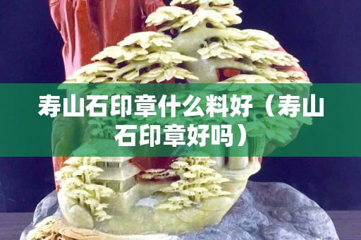 寿山石印章什么料好（寿山石印章好吗）