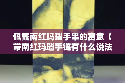 佩戴南红玛瑙手串的寓意（带南红玛瑙手链有什么说法吗）