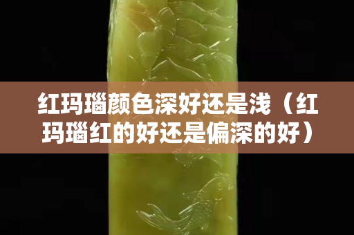 红玛瑙颜色深好还是浅（红玛瑙红的好还是偏深的好）