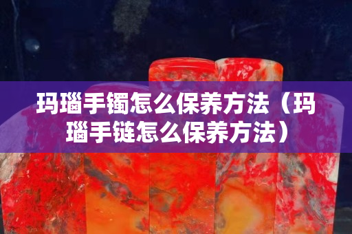 玛瑙手镯怎么保养方法（玛瑙手链怎么保养方法）