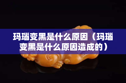玛瑙变黑是什么原因（玛瑙变黑是什么原因造成的）