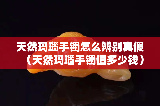 天然玛瑙手镯怎么辨别真假（天然玛瑙手镯值多少钱）