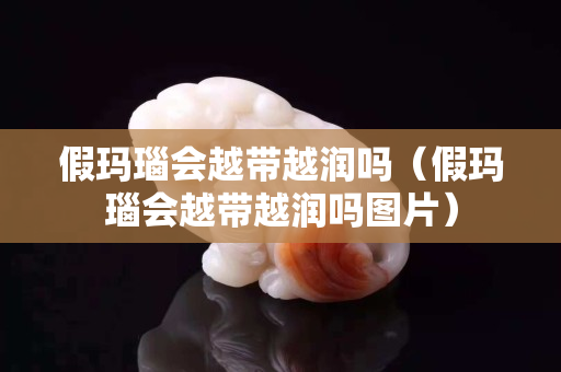 假玛瑙会越带越润吗（假玛瑙会越带越润吗图片）