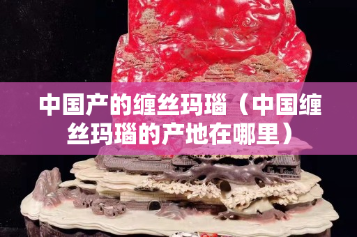 中国产的缠丝玛瑙（中国缠丝玛瑙的产地在哪里）
