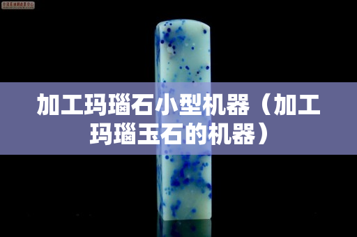 加工玛瑙石小型机器（加工玛瑙玉石的机器）